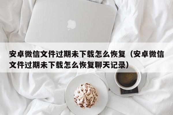 安卓微信文件过期未下载怎么恢复（安卓微信文件过期未下载怎么恢复聊天记录）