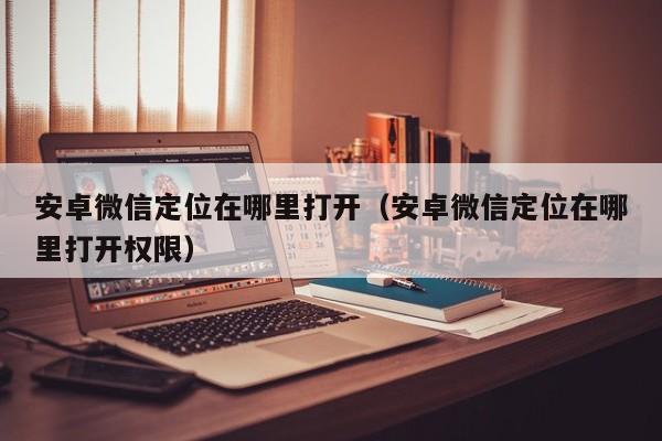 安卓微信定位在哪里打开(安卓微信定位在哪里打开权限)