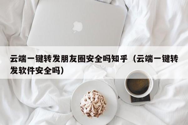 云端一键转发朋友圈安全吗知乎（云端一键转发软件安全吗）