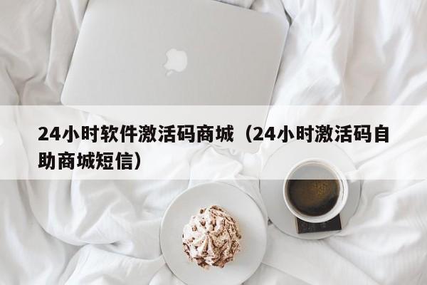 24小时软件激活码商城（24小时激活码自助商城短信）