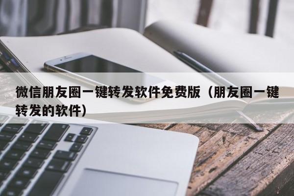 微信朋友圈一键转发软件免费版（朋友圈一键转发的软件）