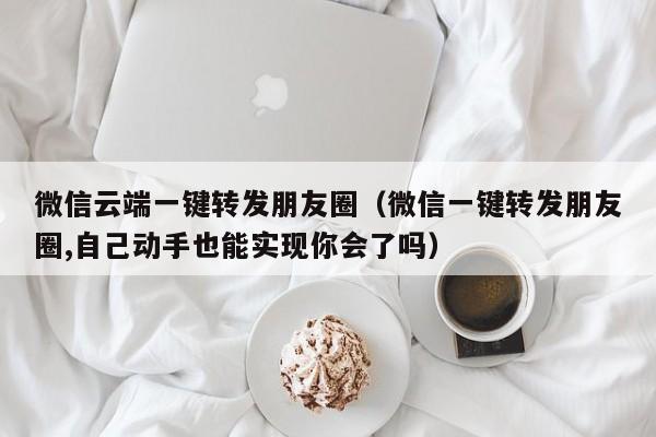 微信云端一键转发朋友圈（微信一键转发朋友圈,自己动手也能实现你会了吗）